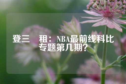 登三岀租：NBA最前线科比专题第几期？-第1张图片-皇冠信用盘出租