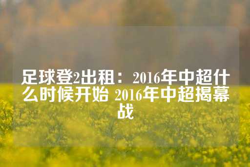 足球登2出租：2016年中超什么时候开始 2016年中超揭幕战