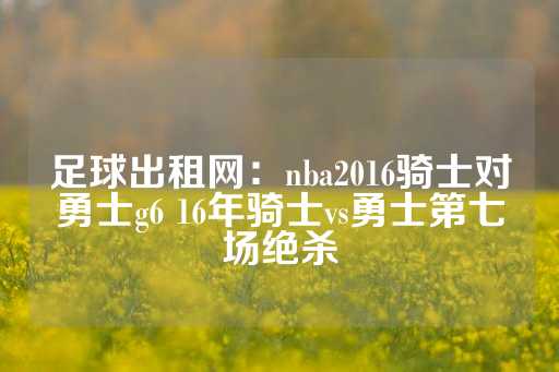 足球出租网：nba2016骑士对勇士g6 16年骑士vs勇士第七场绝杀