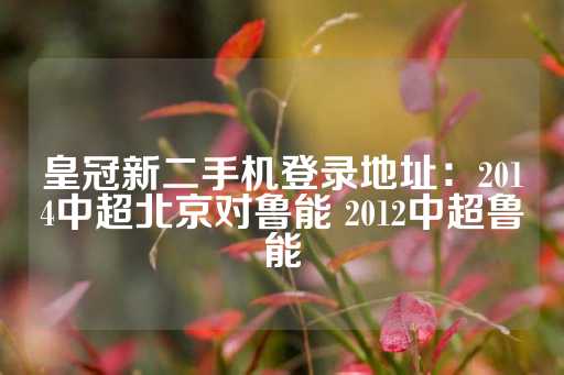 皇冠新二手机登录地址：2014中超北京对鲁能 2012中超鲁能