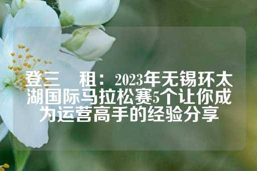 登三岀租：2023年无锡环太湖国际马拉松赛5个让你成为运营高手的经验分享-第1张图片-皇冠信用盘出租