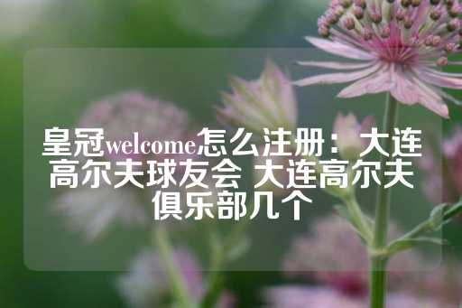 皇冠welcome怎么注册：大连高尔夫球友会 大连高尔夫俱乐部几个