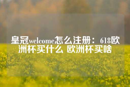 皇冠welcome怎么注册：618欧洲杯买什么 欧洲杯买啥-第1张图片-皇冠信用盘出租