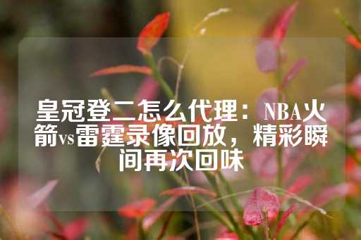 皇冠登二怎么代理：NBA火箭vs雷霆录像回放，精彩瞬间再次回味