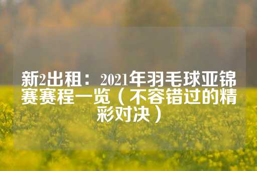 新2出租：2021年羽毛球亚锦赛赛程一览（不容错过的精彩对决）