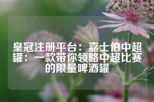 皇冠注册平台：嘉士伯中超罐：一款带你领略中超比赛的限量啤酒罐