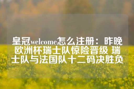 皇冠welcome怎么注册：昨晚欧洲杯瑞士队惊险晋级 瑞士队与法国队十二码决胜负