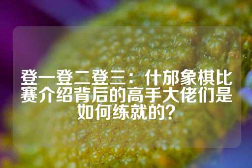 登一登二登三：什邡象棋比赛介绍背后的高手大佬们是如何练就的？