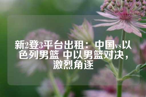 新2登3平台出租：中国vs以色列男篮 中以男篮对决，激烈角逐