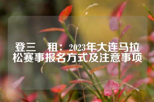 登三岀租：2023年大连马拉松赛事报名方式及注意事项-第1张图片-皇冠信用盘出租