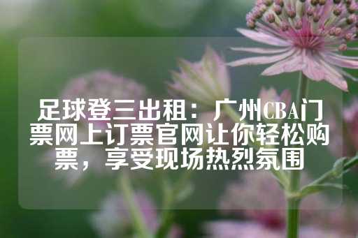 足球登三出租：广州CBA门票网上订票官网让你轻松购票，享受现场热烈氛围