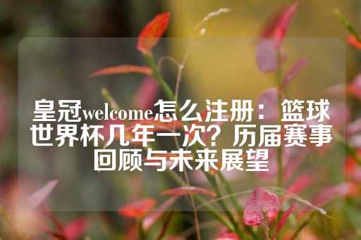 皇冠welcome怎么注册：篮球世界杯几年一次？历届赛事回顾与未来展望