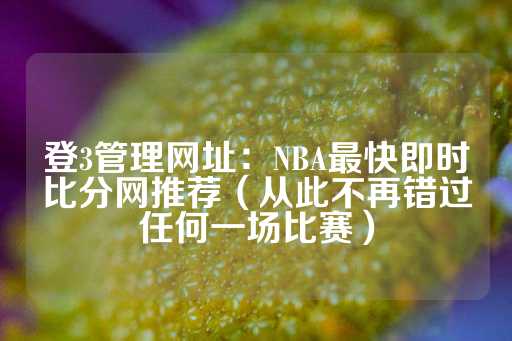 登3管理网址：NBA最快即时比分网推荐（从此不再错过任何一场比赛）