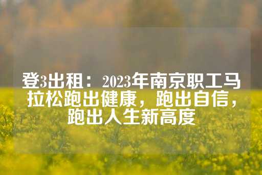 登3出租：2023年南京职工马拉松跑出健康，跑出自信，跑出人生新高度