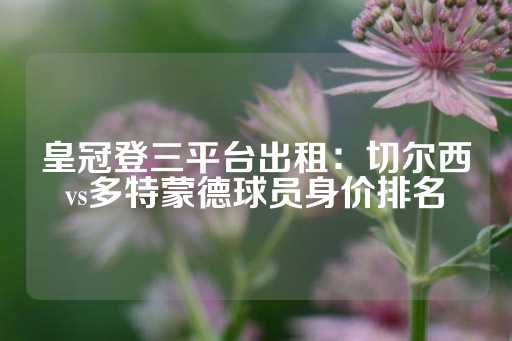 皇冠登三平台出租：切尔西vs多特蒙德球员身价排名