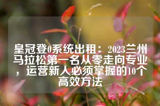 皇冠登0系统出租：2023兰州马拉松第一名从零走向专业，运营新人必须掌握的10个高效方法