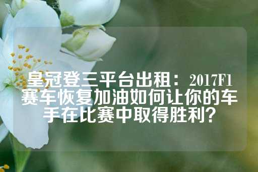 皇冠登三平台出租：2017F1赛车恢复加油如何让你的车手在比赛中取得胜利？