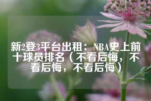 新2登3平台出租：NBA史上前十球员排名（不看后悔，不看后悔，不看后悔）