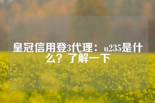 皇冠信用登3代理：u235是什么？了解一下-第1张图片-皇冠信用盘出租