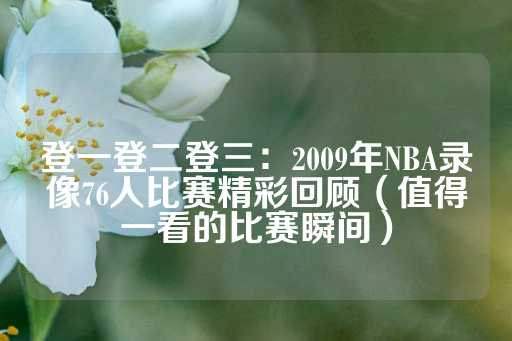 登一登二登三：2009年NBA录像76人比赛精彩回顾（值得一看的比赛瞬间）