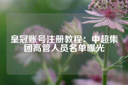 皇冠账号注册教程：中超集团高管人员名单曝光