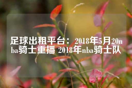 足球出租平台：2018年5月20nba骑士重播 2018年nba骑士队-第1张图片-皇冠信用盘出租