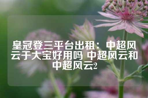 皇冠登三平台出租：中超风云于大宝好用吗 中超风云和中超风云2