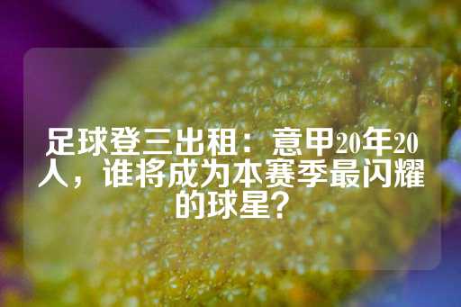 足球登三出租：意甲20年20人，谁将成为本赛季最闪耀的球星？