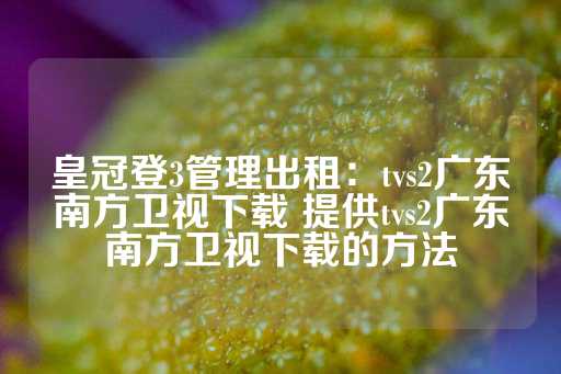 皇冠登3管理出租：tvs2广东南方卫视下载 提供tvs2广东南方卫视下载的方法-第1张图片-皇冠信用盘出租