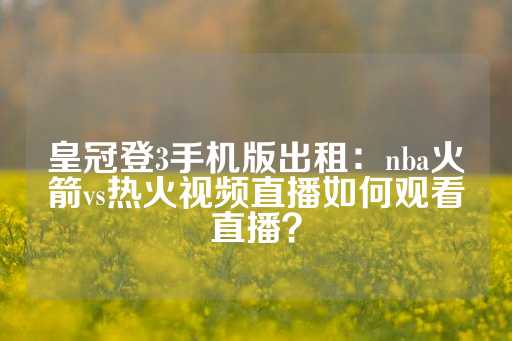 皇冠登3手机版出租：nba火箭vs热火视频直播如何观看直播？-第1张图片-皇冠信用盘出租