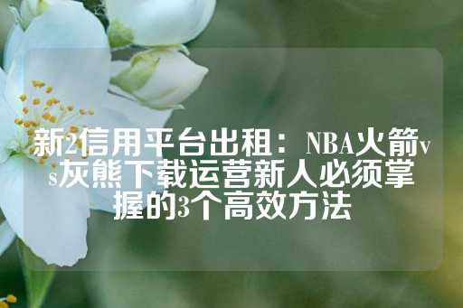 新2信用平台出租：NBA火箭vs灰熊下载运营新人必须掌握的3个高效方法-第1张图片-皇冠信用盘出租