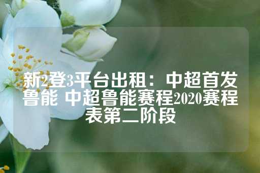 新2登3平台出租：中超首发鲁能 中超鲁能赛程2020赛程表第二阶段