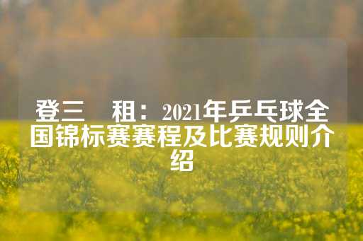 登三岀租：2021年乒乓球全国锦标赛赛程及比赛规则介绍-第1张图片-皇冠信用盘出租