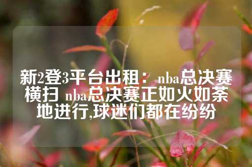 新2登3平台出租：nba总决赛横扫 nba总决赛正如火如荼地进行,球迷们都在纷纷