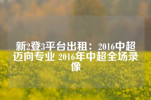 新2登3平台出租：2016中超迈向专业 2016年中超全场录像-第1张图片-皇冠信用盘出租