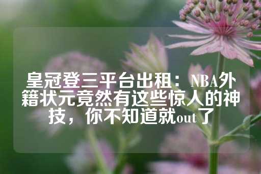 皇冠登三平台出租：NBA外籍状元竟然有这些惊人的神技，你不知道就out了