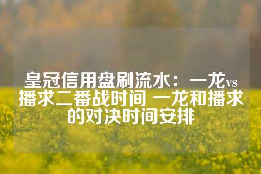 皇冠信用盘刷流水：一龙vs播求二番战时间 一龙和播求的对决时间安排