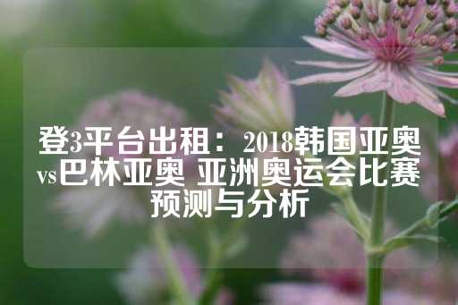 登3平台出租：2018韩国亚奥vs巴林亚奥 亚洲奥运会比赛预测与分析-第1张图片-皇冠信用盘出租