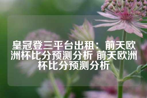 皇冠登三平台出租：前天欧洲杯比分预测分析 前天欧洲杯比分预测分析