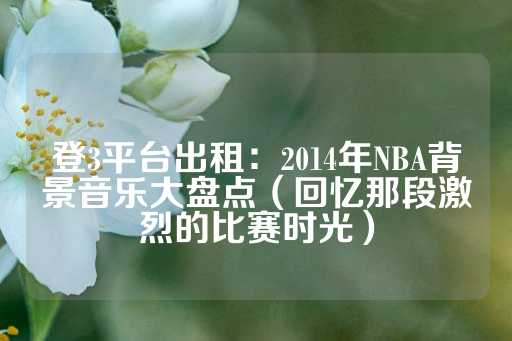 登3平台出租：2014年NBA背景音乐大盘点（回忆那段激烈的比赛时光）-第1张图片-皇冠信用盘出租