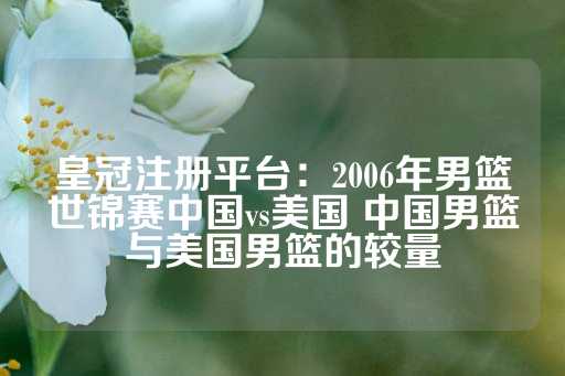 皇冠注册平台：2006年男篮世锦赛中国vs美国 中国男篮与美国男篮的较量-第1张图片-皇冠信用盘出租