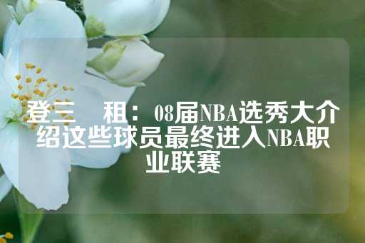 登三岀租：08届NBA选秀大介绍这些球员最终进入NBA职业联赛-第1张图片-皇冠信用盘出租