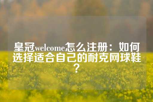 皇冠welcome怎么注册：如何选择适合自己的耐克网球鞋？