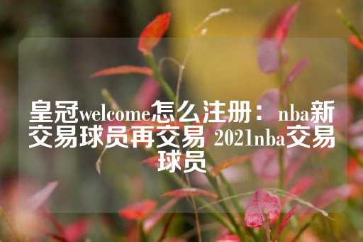 皇冠welcome怎么注册：nba新交易球员再交易 2021nba交易球员-第1张图片-皇冠信用盘出租