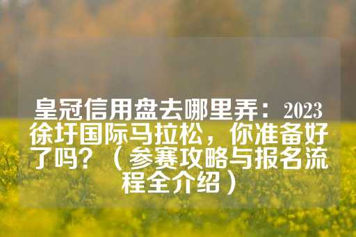 皇冠信用盘去哪里弄：2023徐圩国际马拉松，你准备好了吗？（参赛攻略与报名流程全介绍）