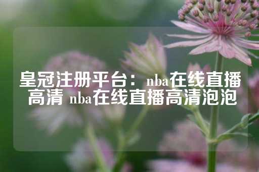 皇冠注册平台：nba在线直播 高清 nba在线直播高清泡泡-第1张图片-皇冠信用盘出租