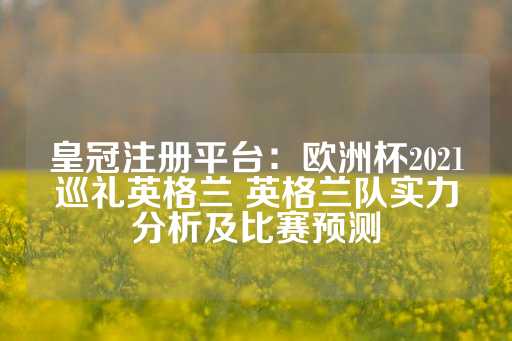 皇冠注册平台：欧洲杯2021巡礼英格兰 英格兰队实力分析及比赛预测