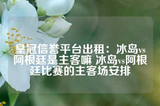 皇冠信誉平台出租：冰岛vs阿根廷是主客嘛 冰岛vs阿根廷比赛的主客场安排-第1张图片-皇冠信用盘出租