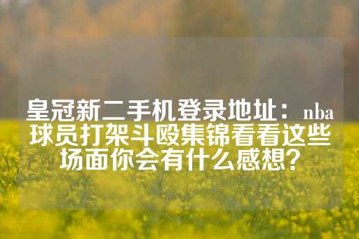 皇冠新二手机登录地址：nba球员打架斗殴集锦看看这些场面你会有什么感想？