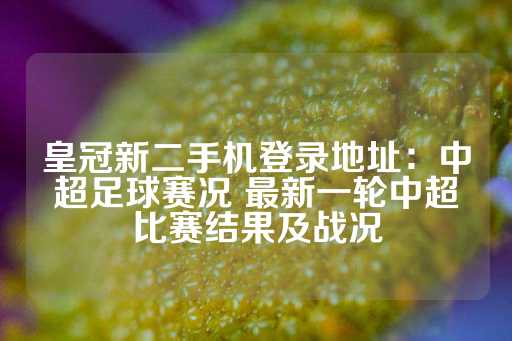 皇冠新二手机登录地址：中超足球赛况 最新一轮中超比赛结果及战况